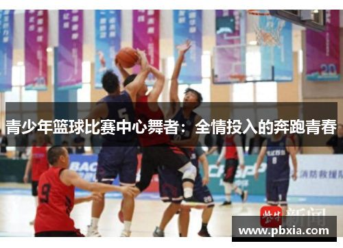 青少年篮球比赛中心舞者：全情投入的奔跑青春
